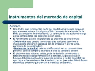 Instrumentos del mercado de capital
Acciones
 Son títulos que representan parte del capital social de una empresa
que son colocados entre el gran público inversionista a través de la
BMV para obtener financiamiento. La tenencia de las acciones otorga
a sus compradores los derechos de un socio.
 El rendimiento para el inversionista se presenta de dos formas:
-Dividendos que genera la empresa (las acciones permiten al
inversionista crecer en sociedad con la empresa y, por lo tanto,
participar de sus utilidades).
-Ganancias de capital, que es el diferencial -en su caso- entre el
precio al que se compró y el precio al que se vendió la acción.
 El plazo en este valor no existe, pues la decisión de venderlo o
retenerlo reside exclusivamente en el tenedor. El precio está en
función del desempeño de la empresa emisora y de las expectativas
que haya sobre su desarrollo. Asimismo, en su precio también influyen
elementos externos que afectan al mercado en general.
 
