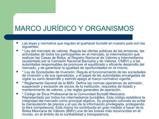 MARCO JURÍDICO Y ORGANISMOS
 Las leyes y normativa que regulan el quehacer bursátil en nuestro país son las
siguientes:
 * Ley del mercado de valores. Regula las ofertas públicas de las emisoras, las
actividades de todos los participantes en el mercado, la intermediación que
realizan las Casas de Bolsa, el Registro Nacional de Valores e Intermediarios
(sustentado por la Comisión Nacional Bancaria y de Valores, CNBV) y a las
autoridades responsables de promover el equilibrado y eficiente desarrollo del
mercado, y de garantizar la igualdad de oportunidades en el mismo.
 * Ley de Sociedades de Inversión. Regula el funcionamiento de las sociedades
de inversión y de sus operadores, y el papel de las autoridades encargadas de
vigilar su sano desarrollo y estricto apego al marco normativo vigente.
 * Reglamento General de la BMV. Define las normas operativas de admisión,
suspensión y exclusión de socios de la institución, requisitos de listado y
mantenimiento de valores, y las reglas generales de operación.
 * Código de Ética Profesional de la Comunidad Bursátil Mexicana.
Representado por todos los intermediarios bursátiles. Este código establece la
integridad del mercado como principal objetivo. Su propósito concreto es evitar
la manipulación de precios y el uso de la información privilegiada, protegiendo
la libre competencia. Este marco ha contribuido en gran medida a hacer de la
Bolsa Mexicana de Valores (BMV) una de las bolsas más reconocidas en el
mundo, en el ámbito de la confiabilidad y transparencia.
 