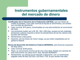 Instrumentos gubernamentales
del mercado de dinero
Certificados de la Tesorería de la Federación (CETES), que son títulos de
crédito al portador, cuyo valor nominal se liquida al vencimiento y se venden
con una tasa de descuento.
 Valor nominal: $10 pesos, amortizables en una sola exhibición al vencimiento
del título.
 Las emisiones suelen ser a 28, 90, 182 y 364 días, aunque se han realizado
emisiones a plazos mayores y tienen la característica de ser los valores más
líquidos del mercado.
 Rendimiento a descuento.
 Garantía: son los títulos de menor riesgo, ya que están respaldados por el
gobierno federal.
Bonos de Desarrollo del Gobierno Federal (BONDES), para financiar proyectos
de largo plazo.
 Valor nominal: $100 pesos.
 Plazo: su vencimiento mínimo es de uno a dos años. Existe una variante de
este instrumento con plazo de 91 días, llamado BONDE91.
 Rendimiento: se colocan en el mercado a descuento, con un rendimiento
pagable cada 28 días (CETES a 28 días o TIIE, la que resulte más alta).
 