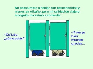 - Qu’iubo,  ¿cómo estás? No acostumbro a hablar con desconocidos y menos en el baño, pero mi calidad de viajero incógnito me animó a contestar. - Pues yo bien, muchas gracias... 
