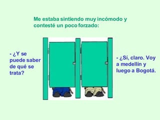 - ¿Y se puede saber de qué se trata? Me estaba sintiendo muy incómodo y contesté un poco forzado:   - ¿Sí, claro. Voy a medellín y luego a Bogotá. 