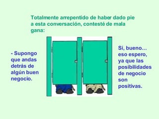 - Supongo que andas detrás de algún buen negocio. Totalmente arrepentido de haber dado pie a esta conversación, contesté de mala gana: Sí, bueno … eso espero, ya que las posibilidades de negocio son positivas. 