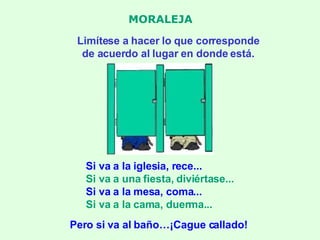 MORALEJA Limítese a hacer lo que corresponde de acuerdo al lugar en donde está. Si va a la iglesia, rece... Si va a una fiesta, diviértase... Si va a la mesa, coma... Si va a la cama, duerma... Pero si va al baño…¡Cague callado! 