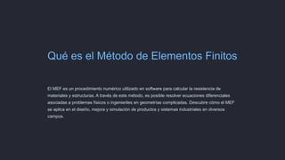 Qué es el Método de Elementos Finitos
El MEF es un procedimiento numérico utilizado en software para calcular la resistencia de
materiales y estructuras. A través de este método, es posible resolver ecuaciones diferenciales
asociadas a problemas físicos o ingenieriles en geometrías complicadas. Descubre cómo el MEF
se aplica en el diseño, mejora y simulación de productos y sistemas industriales en diversos
campos.
 