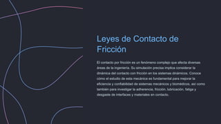 Leyes de Contacto de
Fricción
El contacto por fricción es un fenómeno complejo que afecta diversas
áreas de la ingeniería. Su simulación precisa implica considerar la
dinámica del contacto con fricción en los sistemas dinámicos. Conoce
cómo el estudio de esta mecánica es fundamental para mejorar la
eficiencia y confiabilidad de sistemas mecánicos y biomédicos, así como
también para investigar la adherencia, fricción, lubricación, fatiga y
desgaste de interfaces y materiales en contacto.
 
