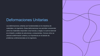 Deformaciones Unitarias
Las deformaciones unitarias son fundamentales en la mecánica de
materiales y la ingeniería. Estas deformaciones nos permiten comprender
cómo los materiales responden a las fuerzas y cargas, lo cual es esencial
en el diseño y análisis de estructuras y componentes. Conoce cómo se
calcula la deformación unitaria y su importancia en el estudio de
problemas unidimensionales en la ingeniería.
 
