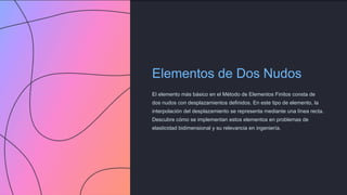 Elementos de Dos Nudos
El elemento más básico en el Método de Elementos Finitos consta de
dos nudos con desplazamientos definidos. En este tipo de elemento, la
interpolación del desplazamiento se representa mediante una línea recta.
Descubre cómo se implementan estos elementos en problemas de
elasticidad bidimensional y su relevancia en ingeniería.
 