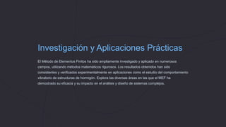 Investigación y Aplicaciones Prácticas
El Método de Elementos Finitos ha sido ampliamente investigado y aplicado en numerosos
campos, utilizando métodos matemáticos rigurosos. Los resultados obtenidos han sido
consistentes y verificados experimentalmente en aplicaciones como el estudio del comportamiento
vibratorio de estructuras de hormigón. Explora las diversas áreas en las que el MEF ha
demostrado su eficacia y su impacto en el análisis y diseño de sistemas complejos.
 