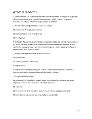 V) TIPOS DE PROYECTOS
1) De Información: Los alumnos se esfuerzan individualmente o en pequeños grupos por
informarse y orientarse en los ambientes reales para adquirir datos y experiencia
inmediata con éstos, y reflexionar su proceso de aprendizaje.

Ej. Proyecto de investigación sobre hábitos de estudio.

1.1 Testimonial-Descriptiva (encuestas).

1.2 Bibliografía (histórica, monográfica)

1.3 Investigativa.

2) De Acción: Abarcan situaciones de aprendizaje conectadas a la actividad psicomotora y
a la práctica autodirigida en situaciones reales, utilizado saberes y competencias que
trascienden las asignaturas, y que tienen como fin, junto a las metas de aprendizaje, el
mejoramiento de la misma práctica.

Ej. Proyecto de Organización del Municipio Escolar.

2.1 Psicomotora.

2.2 Artística (plástica, teatral, etc.).

2.3 Organizativa.

3) De producción: Son proyectos que, en base a información existente y superada la
práctica, contribuyen al desarrollo económico-social y cultural.

Ej. Proyecto de Arborización.

Son las semillas de habilidades para el trabajo en las pequeñas, medianas y grandes
empresas, a las que debe orientarse también la educación.

3.1 Artesanal.

3.2 De ejercitamiento o simulación (carpintería, mecánica, agropecuaria, etc.).

3.3 Pre-Industrial y comercial (automotriz, bancaria, etc.). (6)




                                                                                           9
 
