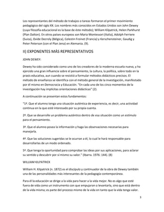 Los representantes del método de trabajos o tareas formaron el primer movimiento
pedagógico del siglo XX. Los nombres más conocidos en Estados Unidos son John Dewey
(cuya filosofía educacional es la base de éste método); William Kilpatrick, Helen Parkhurst
(Plan Dalton). En otros países europeos son Maria Montessori (Italia), Adolph Ferriere
(Suiza), Ovide Decroly (Bélgica), Celestin Freinet (Francia) y Kerschensteiner, Gaudig y
Peter Peterson (con el Plan Jena) en Alemania. (9).

II) EXPONENTES MÁS REPRESENTATIVOS
JOHN DEWEY:

Dewey ha sido considerado como uno de los creadores de la moderna escuela nueva, y ha
ejercido una gran influencia sobre el pensamiento, la cultura, la política, sobre todo en la
praxis educativa, aun cuando se resistió a formular métodos didácticos precisos. El
método de enseñanza se identifica con el método general de la investigación, manifestado
por él mismo en Democracia y Educación. “En cada uno de los cinco momentos de la
investigación hay implícitas orientaciones didácticas” (2).

A continuación se presentan estos fundamentos:

“1ª. Que el alumno tenga una situación auténtica de experiencia, es decir, una actividad
continua en la que esté interesado por su propia cuenta.

2ª. Que se desarrolle un problema auténtico dentro de esa situación como un estímulo
para el pensamiento.

3ª. Que el alumno posea la información y haga las observaciones necesarias para
manejarla.

4ª. Que las soluciones sugeridas se le ocurran a él, lo cual le hará responsable para
desarrollarlas de un modo ordenado.

5ª. Que tenga la oportunidad para comprobar las ideas por sus aplicaciones, para aclarar
su sentido y descubrir por sí mismo su valor.” (Ibarra. 1976: 144). (8)

WILLIAM KILPATRICK

William H. Kilpatrick (n. 1872) es el discípulo y continuador de la obra de Dewey también
una de las personalidades más interesantes de la pedagogía contemporánea.

Para él la educación se dirige a la vida para hacer a la vida mejor. No es algo que esté
fuera de vida como un instrumento con que empujaran o levantarla, sino que está dentro
de la vida misma; es parte del proceso mismo de la vida en tanto que la vida tenga valor.

                                                                                            3
 