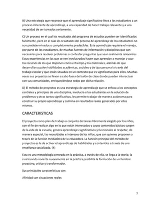 B) Una estrategia que reconoce que el aprendizaje significativo lleva a los estudiantes a un
proceso inherente de aprendizaje, a una capacidad de hacer trabajo relevante y a una
necesidad de ser tomados seriamente.

C) Un proceso en el cual los resultados del programa de estudios pueden ser Identificados
fácilmente, pero en el cual los resultados del proceso de aprendizaje de los estudiantes no
son predeterminados o completamente predecibles. Este aprendizaje requiere el manejo,
por parte de los estudiantes, de muchas fuentes de información y disciplinas que son
necesarias para resolver problemas o contestar preguntas que sean realmente relevantes.
Estas experiencias en las que se ven involucrados hacen que aprendan a manejar y usar
los recursos de los que disponen como el tiempo y los materiales, además de que
desarrollan y pulen habilidades académicas, sociales y de tipo personal a través del
trabajo escolar y que están situadas en un contexto que es significativo para ellos. Muchas
veces sus proyectos se llevan a cabo fuera del salón de clase donde pueden interactuar
con sus comunidades, enriqueciéndose todos por dicha relación.

D) El método de proyectos es una estrategia de aprendizaje que se enfoca a los conceptos
centrales y principios de una disciplina, involucra a los estudiantes en la solución de
problemas y otras tareas significativas, les permite trabajar de manera autónoma para
construir su propio aprendizaje y culmina en resultados reales generados por ellos
mismos.

CARACTERISTICAS
El proyecto como plan de trabajo o conjunto de tareas libremente elegido por los niños,
con el fin de realizar algo en lo que están interesados y cuyos contenidos básicos surgen
de la vida de la escuela, genera aprendizajes significativos y funcionales al respetar, de
manera especial, las necesidades e intereses de los niños, que son quienes proponen a
través de la función mediadora de la educadora. La función principal del método de
proyectos es la de activar el aprendizaje de habilidades y contenidos a través de una
enseñanza socializada. (4)

Esta es una metodología centrada en la práctica, a través de ella, se llega a la teoría; la
cual cuando revierte nuevamente en la práctica posibilita la formación de un hombre
proactivo, crítico y transformador.

Sus principales características son:

Afinidad con situaciones reales




                                                                                              7
 