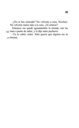 25
láK'
ull
-¿No te has enterado? No volverás a casa, Nicolasi-
No volverás nunca más a tu casa. ¿Te enteras?
Entonces me quedé aguantándole la mirada, con las
imas a punto de saltar, y le dije entre pucheros:
-Ya lo sabía, señor. Sólo quería que alguien me lo
rirmase.
 