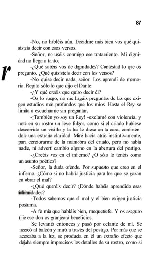 r
87
-No, no habléis aún. Decidme más bien vos qué qui-
sisteis decir con esos versos.
-Señor, no uséis conmigo ese tratamiento. Mi digni-
dad no llega a tanto.
-¿Qué sabéis vos de dignidades? Contestad lo que os
pregunto. ¿Qué quisisteis decir con los versos?
-No quise decir nada, señor. Los aprendí de memo-
ria. Repito sólo lo que dijo el Dante.
-¿Y qué creéis que quiso decir él?
-Os lo ruego, no me hagáis preguntas de las que exi-
gen estudios más profundos que los míos. Hasta el Rey se
limita a escucharme sin preguntar.
-¡También yo soy un Rey! -exclamó con violencia, y
noté en su rostro un leve fulgor, como si el criado hubiese
descorrido un visillo y la luz le diese en la cara, confirién-
dole una extraña claridad. Miré hacia atrás instintivamente,
para cerciorarme de la maniobra del criado, pero no había
nadie, ni advertí cambio alguno en la abertura del postigo.
-¿Creéis vos en el infierno? ¿O sólo lo tenéis como
un asunto poético?
-Señor, la duda ofende. Por supuesto que creo en el
infierno. ¿Cómo si no habría justicia para los que se gozan
en obrar el mal?
-¿Qué queréis decir? ¿Dónde habéis aprendido esas
iiliimidades?
-Todos sabemos que el mal y el bien exigen justicia
postuma.
-A fe mía que habláis bien, mequetrefe. Y os aseguro
(|iie ese don os granjeará beneficios.
Se levantó entonces y pasó por delante de mí. Se
iicercó al balcón y miró a través del postigo. Por más que se
acercaba a la luz, se producía en él un extraño efecto que
dejaba siempre imprecisos los detalles de su rostro, como si
 