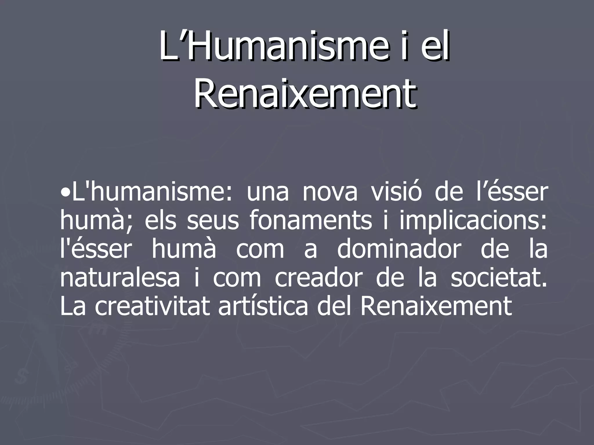 L’Humanisme i el Renaixement • L'humanisme: una nova visió de l’ésser humà; els seus fonaments i implicacions: l'ésser humà com a dominador de la naturalesa i com creador de la societat. La creativitat artística del Renaixement   