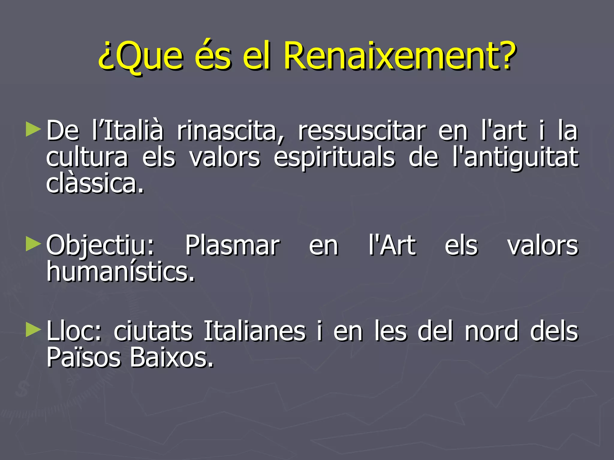 ¿Que és el Renaixement? De l’Italià rinascita, ressuscitar en l'art i la cultura els valors espirituals de l'antiguitat clàssica.  Objectiu: Plasmar en l'Art els valors humanístics.  Lloc: ciutats Italianes i en les del nord dels Països Baixos.  