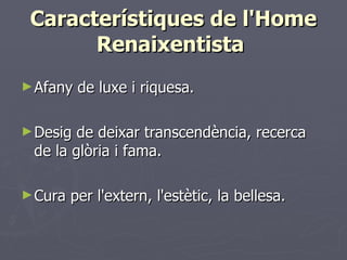Característiques de l'Home Renaixentista  Afany de luxe i riquesa.  Desig de deixar transcendència, recerca de la glòria i fama.  Cura per l'extern, l'estètic, la bellesa.  
