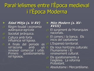 Paral·lelismes entre l’Època medieval i l’Època Moderna Edad Mitja (s. V-XV) Règim feudal i economia autàrquica-agrícola  Societat jeràrquica. Cultura amb forta influència rel·ligiosa. A finals del període es rel·laciona amb un reneixer comercial i urbà. Primers qüestionaments rel·ligiosos. Món Modern (s. XV-XVIII) El surgiment de Monarquies nacionals. El comerç i la banca.  Els inicis del capitalisme L’Expansió territorial. Els nous horitzons culturals: l’humanisme i El renaixement cultural. Els qüestionaments a l’església.  La reforma Protestant. Absolutisme i Mercantilisme. 