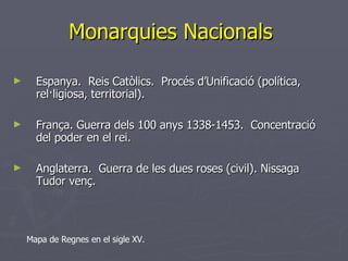 Espanya.  Reis Catòlics.  Procés d’Unificació (política, rel·ligiosa, territorial). França. Guerra dels 100 anys 1338-1453.  Concentració del poder en el rei.  Anglaterra.  Guerra de les dues roses (civil). Nissaga Tudor venç.  Monarquies Nacionals  Mapa de Regnes en el sigle XV. 