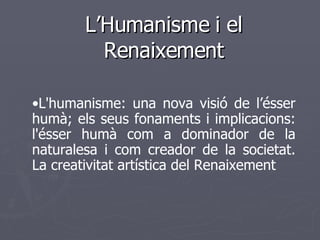 L’Humanisme i el Renaixement • L'humanisme: una nova visió de l’ésser humà; els seus fonaments i implicacions: l'ésser humà com a dominador de la naturalesa i com creador de la societat. La creativitat artística del Renaixement   