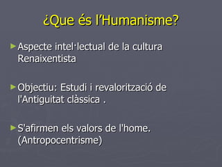 ¿Que és l’Humanisme? Aspecte intel·lectual de la cultura Renaixentista  Objectiu: Estudi i revalorització de l'Antiguitat clàssica  .  S'afirmen els valors de l'home. (Antropocentrisme)  