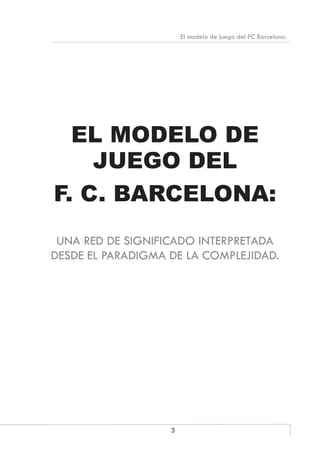 3
El modelo de juego del FC Barcelona.
EL MODELO DE
JUEGO DEL
F. C. BARCELONA:
UNA RED DE SIGNIFICADO INTERPRETADA
DESDE EL PARADIGMA DE LA COMPLEJIDAD.
 
