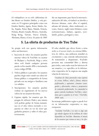 Julio Larrañaga y Amelia N. Ruiz: El modelo de negocio de Youtube




65 trabajadores en su sede californiana de                                dio un importante paso hacia la internacio-
San Bruno en Estados Unidos, y está pre-                                  nalización del sitio, al traducir su interfaz a
sente en 19 regiones principales como son                                 diversos idiomas, entre ellos el español,
Estados Unidos, Japón, Reino Unido, Ita-                                  además del alemán, chino tradicional, co-
lia, España, Países Bajos, Irlanda, Francia,                              reano, francés, inglés tanto británico como
Polonia, Brasil, Canadá, México, Australia,                               norteamericano, italiano, japonés, neer-
Hong Kong, Taiwán, Nueva Zelanda,                                         landés, polaco, portugués y ruso.
Alemania, Rusia y Corea. En junio de 2007

              5. La oferta de productos de You Tube
Su propia web nos aporta información                                      El valor añadido que ofrece frente a otras
sobre sus funciones:                                                      webs es el acceso total a su extensa biblio-
1. Inserción de video: los usuarios pueden                                teca de videos, una audiencia mundial en
   insertar videos de YouTube en cuentas                                  crecimiento y una cómoda infraestructura
   de MySpace y Facebook, blogs y otros                                   de transmisión y alojamiento. YouTube
   sitios web donde cualquier persona                                     presenta una comunidad libre y abierta
   pueda verlos usando APIs o incrustando                                 para todos, sean cuales sean los intereses de
   cierto código HTML.                                                    sus usuarios y se especifica en la informa-
                                                                          ción corporativa de la empresa una amplia
2. Videos públicos o privados: los usuarios
                                                                          relación de intereses:
   pueden elegir entre emitir sus videos de
   forma pública o compartirlos de forma                                        “creadores de vídeos personales como expertos
   privada con sus amigos o familiares una                                      en cocina, belleza, salud y fitness; músicos
   vez subidos.                                                                 profesionales y aspirantes, cineastas consa-
                                                                                grados y aficionados, cómicos y propietarios
3. Suscripciones: los usuarios pueden
                                                                                de contenido profesionales. La comunidad es
   realizar un seguimiento de los nuevos
                                                                                quien controla totalmente YouTube y deter-
   videos de sus usuarios favoritos.
                                                                                mina qué es popular en el sitio.” (YouTube,
4. Captura rápida: los usuarios que dis-                                        2008: web).
   pongan de software Flash y una cámara
                                                                          Su mensaje publicitario según se puede leer
   web podrán grabar de forma instantá-
                                                                          en su información corporativa es muy
   nea en el sitio videos normales o res-
                                                                          transparente
   puestas en vídeo en vez de tener que
   grabarlos primero y subir el video pos-                                       “trasladar YouTube a tu sitio es algo más
   teriormente.                                                                 que añadir algunos de los millones de videos
                                                                                disponibles en YouTube. Mantiene el interés
                                                                                de los usuarios que visitan tu sitio y les ofre-


# 12   REVISTA ICONO 14 - Nº 12 – pp. 109/131 | 06/2009 | REVISTA DE COMUNICACIÓN Y NUEVAS TECNOLOGÍAS | ISSN: 1697–8293   118
                            C/ Salud, 15 5º dcha. 28013 – Madrid | CIF: G - 84075977 | www.icono14.net
 