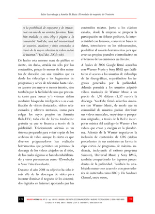 Julio Larrañaga y Amelia N. Ruiz: El modelo de negocio de Youtube




   ce la posibilidad de expresarse y de interac-                          contenidos mixtos. Junto a los clásicos
   tuar con uno de sus servicios favoritos. Tam-                          canales, desde la empresa se propicia la
   bién traslada tu sitio, blog o página a la                             participación en debates políticos, la inter-
   comunidad YouTube, una red internacional                               actividad con famosos, concentrar bases de
   de usuarios, creadores y sitios conectados a                           datos, introducirse en los videoanuncios,
   través de la mayor colección de vídeos online                          posibilitar al usuario herramientas para que
   de Internet.” (YouTube, 2008: web).                                    cree sus propios youtubes e introducirse en
De hecho esta enorme masa de público se                                   el terreno de las emisiones en directo.
siente, sin duda, atraída no sólo por los                                 A finales de 2006 Google firmó acuerdos
contenidos, piezas de menos de diez minu-                                 con Warner Music y Sony BMG que facili-
tos de duración con una temática que va                                   taron el acceso a los usuarios de videoclips
desde los videoclips o los fragmentos de                                  de las discográficas, repartiéndose los in-
programas y series de televisión hasta vide-                              gresos generados por la publicidad.
os caseros con mayor o menor interés, sino                                Además permitía a los usuarios adquirir
también por la facilidad de uso que presen-                               vídeos musicales de Warner Music a un
ta tanto para buscar y/o visionar videos                                  precio de 1,99 dólares (1,57 euros) la
mediante búsquedas inteligentes o su clasi-                               descarga. YouTube firmó acuerdos simila-
ficación de vídeos destacados, vídeos rela-                               res con Warner Music, de modo que su
cionados y editores invitados, como para                                  comunidad de usuarios podían distribuir
colgar los suyos propios en formato                                       sus videos musicales, entrevistas o progra-
flash.FLV; todo ello de forma totalmente                                  mas originales, a través de la Red e incor-
gratuita ya que se financia a través de la                                porar música del catálogo de Warner a los
publicidad. Teóricamente además es un                                     videos que crean y cuelgan en la platafor-
sistema preparado para evitar copias de los                               ma. Además de la Warner negociaron la
archivos de video aunque lo cierto es que                                 inclusión de contenidos de CBS (videos
diversos programadores han realizado                                      procedentes de sus emisiones en forma de
herramientas que permiten sin permiso, la                                 clips cortos de programas de máxima au-
descarga de los videos alojados en el sitio,                              diencia, incluyendo el exitoso programa
de los cuales algunos se han ido inhabilitan-                             Survivor), Universal Music y Sony BMG,
do y otros permanecen como VDownloader                                    también compartiendo los ingresos proce-
o Power Video Downloader.                                                 dentes de la publicidad. También ha esta-
Durante el año 2008 su objetivo ha sido ir                                blecido numerosos acuerdos con proveedo-
más allá de las descargas de video para                                   res de contenido como BBC y The Sundance
intentar dominar el negocio de los conteni-                               Channel, entre otros.
dos digitales en Internet apostando por los



# 12   REVISTA ICONO 14 - Nº 12 – pp. 109/131 | 06/2009 | REVISTA DE COMUNICACIÓN Y NUEVAS TECNOLOGÍAS | ISSN: 1697–8293   119
                            C/ Salud, 15 5º dcha. 28013 – Madrid | CIF: G - 84075977 | www.icono14.net
 