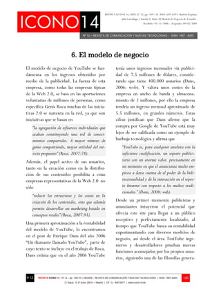 REVISTA ICONO 14, 2009, Nº 12, pp. 109-131. ISSN 1697-8293. Madrid (España)
                                                                                Julio Larrañaga y Amelia N. Ruiz: El Modelo de Negocio de Youtube.
                                                                                                    Recibido: 01/11/2008 – Aceptado: 09/02/2009



                                            Nº 12 – REVISTA DE COMUNICACIÓN Y NUEVAS TECNOLOGÍAS – ISSN: 1697 - 8293




                                  6. El modelo de negocio
El modelo de negocio de YouTube se fun-                                   tenía unos ingresos mensuales vía publici-
damenta en los ingresos obtenidos por                                     dad de 7.5 millones de dólares, conside-
medio de la publicidad. La fuerza de esta                                 rando que tiene 400.000 usuarios (Dans,
empresa, como todas las empresas típicas                                  2006: web). Y valora unos costes de la
de la Web 2.0, se basa en las aportaciones                                empresa en ancho de banda y almacena-
voluntarias de millones de personas, como                                 miento de 2 millones, por ello la empresa
especifica Genís Roca muchas de las inicia-                               tendría un ingreso mensual aproximado de
tivas 2.0 se sustenta en la red, ya que son                               5.5 millones, en grandes números. Estas
iniciativas que se basan en                                               cifras justifican que Dans afirme que la
   “la agregación de esfuerzos individuales que                           compra por Google de YouTube está muy
   acaban constituyendo una red de conoci-                                lejos de ser calificada como un ejemplo de
   mientos compartidos. A mayor número de                                 burbuja tecnológica y afirma que
   gente compartiendo, mayor utilidad del ser-                                  “YouTube es, para cualquier analista con la
   vicio propuesto” (Roca, 2007:78).                                            suficiente cualificación, un soporte publici-
Además, el papel activo de sus usuarios,                                        tario con un enorme valor, precisamente en
tanto en la creación como en la distribu-                                       un momento en que el anunciante medio em-
ción de sus contenidos posibilita a estas                                       pieza a darse cuenta de el poder de la bidi-
empresas representativas de la Web 2.0 no                                       reccionalidad y de la interacción en el sopor-
sólo                                                                            te Internet con respecto a los medios tradi-
                                                                                cionales.” (Dans, 2006: web).
   “reducir las estructuras y los costes en la
   creación de los contenidos, sino que además                            Desde un primer momento publicistas y
   permite desarrollar un marketing basado en                             anunciantes intuyeron el potencial que
   conceptos virales” (Roca, 2007:91).                                    ofrecía este site para llegar a un público
                                                                          receptivo y perfectamente localizado, al
Una primera aproximación a la rentabilidad
                                                                          tiempo que YouTube busca su rentabilidad
del modelo de YouTube, lo encontramos
                                                                          experimentando con diversos modelos de
en el post de Enrique Dans del año 2006
                                                                          negocio, así desde el área TestTube inge-
“Un diamante llamado YouTube”, parte de
                                                                          nieros y desarrolladores prueban nuevas
cuyo texto se incluye en el trabajo de Roca.
                                                                          funciones aconsejados por los propios usua-
Dans estima que en el año 2006 YouTube
                                                                          rios, siguiendo una de las filosofías genera-


# 12   REVISTA ICONO 14 - Nº 12 – pp. 109/131 | 06/2009 | REVISTA DE COMUNICACIÓN Y NUEVAS TECNOLOGÍAS | ISSN: 1697–8293              120
                            C/ Salud, 15 5º dcha. 28013 – Madrid | CIF: G - 84075977 | www.icono14.net
 