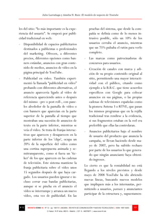 Julio Larrañaga y Amelia N. Ruiz: El modelo de negocio de Youtube




les del sitio: “lo más importante es la expe-                                   pruebas del sistema, que desde la com-
riencia del usuario”. Se empezó por publi-                                      pañía se definía como de lo menos in-
cidad tradicional en web:                                                       trusivo posible, sólo un 10% de los
- Disponibilidad de espacios publicitarios                                      usuarios cerraba el anuncio, mientras
  destinados a publicistas o profesionales                                      que un 75% pulsaba el ratón para verlo
  del marketing. Ofrecen, a diferentes                                          completo.
  precios, diferentes opciones como ban-                                  - Las marcas como patrocinadoras de
  ners estándar, anuncios con gran conte-                                   concursos para usuarios.
  nido de medios, anuncios de vídeo en la                                 - Creación de canales con marca y adi-
  página principal de YouTube.                                              ción de su propio contenido original al
- Publicidad en video. También experi-                                      sitio, permitiendo una mayor interacti-
  mentó la llamada “publicidad en vídeo”                                    vidad con el público, citando como
  probando con diferentes alternativas, el                                  ejemplo a la B.B.C. que tiene acuerdos
  anuncio aparecería ligado al video de                                     específicos con Google para colocar
  referencia apareciendo antes o después                                    anuncios en sus páginas, o las propias
  del mismo –pre o post roll-, con pane-                                    cadenas de televisiones españolas como
  les alrededor de la pantalla de vídeo o                                   la pionera Antena 3 o RTVE, que pasan
  con banners que aparecían en la parte                                     los mismos programas que en la rejilla
  superior de la pantalla al tiempo que                                     tradicional tras rendirse a la evidencia,
  mostraban una sucesión de anuncios de                                     si sus fragmentos estaban en la red era
  texto en la parte inferior, mientras se                                   preferible que ellas las controlaran.
  veía el video. Se trata de franjas interac-                             - Anuncios publicitarios bajo el nombre
  tivas que aparecen y desaparecen en la                                    de usuario del producto que anuncia la
  parte inferior de los 'clips', ocupa un                                   campaña, se llevan haciendo desde ma-
  20% de la superficie del vídeo como                                       yo de 2007, pero ha sufrido rechazo
  una cortina superpuesta animada y se-                                     por parte de los usuarios lo que genera-
  mitransparente, como si fuera un 'tic-                                    do que ningún anunciante haya obteni-
  ker' de los que aparecen en las cadenas                                   do ingresos.
  de televisión. Este sistema mantiene la
                                                                          Lo cierto es que la rentabilidad no está
  franja publicitaria sobre el vídeo unos
                                                                          llegando a los niveles previstos y desde
  15 segundos después de que haya car-
                                                                          mayo de 2008 YouTube ha ido abriendo
  gado. Los usuarios pueden ignorar e in-
                                                                          nuevas líneas, buscando nuevos modelos
  cluso cerrar esas bandas publicitarias,
                                                                          que impliquen más a los internautas, per-
  aunque si se pincha en el anuncio el
                                                                          mitiendo a usuarios, partners y anunciantes
  vídeo se interrumpe y arranca un nuevo
                                                                          participar de la estructura y, supuestamen-
  vídeo, esta vez de publicidad. En las


# 12   REVISTA ICONO 14 - Nº 12 – pp. 109/131 | 06/2009 | REVISTA DE COMUNICACIÓN Y NUEVAS TECNOLOGÍAS | ISSN: 1697–8293   121
                            C/ Salud, 15 5º dcha. 28013 – Madrid | CIF: G - 84075977 | www.icono14.net
 