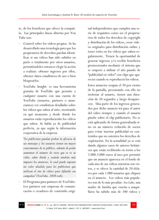 Julio Larrañaga y Amelia N. Ruiz: El modelo de negocio de Youtube




te, de los beneficios que ofrece la compañ-                                     nal independientes que cumplen una se-
ía. Las principales líneas abiertas por You                                     rie de requisitos como ser el propieta-
Tube son:                                                                       rios de todos los derechos de copyright
- Control sobre los videos propios. Se ha                                       y distribución de los videos, crear vide-
  desarrollado una tecnología para que los                                      os originales para distribución online y
  propietarios de derechos puedan identi-                                       tener éxito en los vídeos que suben re-
  ficar si sus videos han sido subidos en                                       gularmente. Tienen la oportunidad de
  parte o totalmente por otros usuarios,                                        generar ingresos y/o recibir beneficios
  permitiéndoles entonces elegir la acción                                      promocionales mediante el sistema que
  a realizar: obtener ingresos por ellos,                                       se empezó a utilizar el año pasado de
  obtener datos estadísticos de uso o bien                                      “publicidad en video” con clips que apa-
  bloquearlos.                                                                  recen cuando se reproducen los videos.
- YouTube Insight: es una herramienta                                           Estos anuncios ocupan el 20 por ciento
  gratuita de YouTube que permite a                                             de la pantalla, procurando con ello no
  cualquier usuario con una cuenta de                                           molestar al usuario, tienen una dura-
  YouTube (usuarios, partners o anun-                                           ción de 10 segundos y luego desapare-
  ciantes) ver estadísticas detalladas sobre                                    cen. Una parte de los ingresos genera-
  los vídeos que suben al sitio, mostrando                                      dos por dicho anuncio irá para el autor
  en qué momento y desde dónde los                                              del video siempre y cuando el usuario
  usuarios están reproduciendo los vídeos                                       pinche sobre el clip publicitario. No se
  que suben. Se habla ya de publicidad                                          está aplicando de forma generalizada si-
  perfecta, ya que según la información                                         no en un número reducido de socios
  corporativa de la empresa                                                     para evitar insertar publicidad en con-
                                                                                tenidos que no ostenten los derechos de
   “los publicistas puedan probar la eficacia de
                                                                                explotación. En la actualidad ya se está
   sus mensajes y los usuarios tienen un mayor
                                                                                dando algunos casos de autores británi-
   conocimiento de su público, además de poder
                                                                                cos que están recibiendo en torno a los
   aumentar el número de veces que se ve su
                                                                                2.000-3.000 euros al mes por permitir
   vídeo, saber dónde y cuándo tendrán más
                                                                                que un anuncio aparezca en el fondo de
   impacto los anuncios, lo cual puede suponer
                                                                                cada uno de sus vídeos mientras son vis-
   un valor añadido para los publicistas que
                                                                                tos, y se ofrece la cantidad de 20 dóla-
   utilizan el site de vídeos para difundir sus
                                                                                res por cada 1.000 usuarios que cliquen
   campañas” (YouTube, 2008:web).
                                                                                en el anuncio. Los videos más popula-
- El Programa para partners de YouTube:                                         res son de lo más peculiar: Sra Luke, una
  Los partners son empresas de comuni-                                          madre de familia que enseña a maqui-
  cación o creadores de contenido origi-                                        llarse ha subido más de 100 videos y


# 12   REVISTA ICONO 14 - Nº 12 – pp. 109/131 | 06/2009 | REVISTA DE COMUNICACIÓN Y NUEVAS TECNOLOGÍAS | ISSN: 1697–8293   122
                            C/ Salud, 15 5º dcha. 28013 – Madrid | CIF: G - 84075977 | www.icono14.net
 