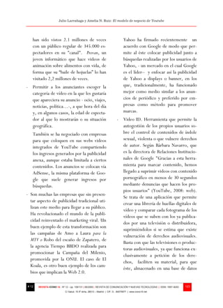 Julio Larrañaga y Amelia N. Ruiz: El modelo de negocio de Youtube




   han sido vistos 2.1 millones de veces                                        Yahoo ha firmado recientemente un
   con un público regular de 345.000 es-                                        acuerdo con Google de modo que per-
   pectadores en su "canal". Provan, un                                         mite al éste colocar publicidad junto a
   joven informático que hace videos de                                         búsquedas realizadas por los usuarios de
   animación sobre alimentos con vida, de                                       Yahoo, - un mercado en el cual Google
   forma que su “baile de hojuelas” lo han                                      es el líder– y enfocar así la publicidad
   visitado 2,2 millones de veces.                                              de Yahoo a displays o banner, en los
- Permitir a los anunciantes escoger la                                         que, tradicionalmente, ha funcionado
  categoría de vídeo en la que les gustaría                                     mejor como medio similar a los anun-
  que apareciera su anuncio - ocio, viajes,                                     cios de periódico y preferido por em-
  noticias, política…-, a que hora del día                                      presas como método para promover
  y, en algunos casos, la edad de especta-                                      marcas.
  dor al que lo mostrarán o su situación                                  - Video ID. Herramienta que permite la
  geográfica.                                                               autogestión de los propios usuarios so-
   También se ha negociado con empresas                                     bre el control de contenidos de índole
   para que coloquen en sus webs videos                                     sexual, violenta o que vulnere derechos
   integrados de YouTube compartiendo                                       de autor. Según Bárbara Navarro, que
   los ingresos generados por la publicidad                                 es la directora de Relaciones Institucio-
   anexa, aunque estaba limitada a ciertos                                  nales de Google "Gracias a esta herra-
   contenidos. Los anuncios se colocan vía                                  mienta para marcar contenido, hemos
   AdSense, la misma plataforma de Goo-                                     llegado a suprimir videos con contenido
   gle que suele generar ingresos por                                       pornográfico en menos de 30 segundos
   búsquedas.                                                               mediante denuncias que hacen los pro-
                                                                            pios usuarios" (YouTube, 2008: web).
- Son muchas las empresas que sin presen-
                                                                            Se trata de una aplicación que permite
  tar aspecto de publicidad tradicional uti-
                                                                            crear una librería de huellas digitales de
  lizan este medio para llegar a su público.
                                                                            vídeo y comparar cada fotograma de los
  Ha revolucionado el mundo de la publi-
                                                                            vídeos que se suben con los ya publica-
  cidad reinventado el marketing viral. Un
                                                                            dos por una televisión o distribuidora,
  buen ejemplo de esta transformación son
                                                                            suprimiéndolos si se estima que existe
  las campañas de Amo a Laura para la
                                                                            vulneración de derechos audiovisuales.
  MTV o Robo del escaño de Zapatero, de
                                                                            Basta con que las televisiones o produc-
  la agencia Tiempo BBDO realizada para
                                                                            toras audiovisuales, ya que funciona ex-
  promocionar la Campaña del Milenio,
                                                                            clusivamente a petición de los dere-
  promovida por la ONU. El caso de El
                                                                            chos, faciliten su material, para que
  Koala, es otro buen ejemplo de los cam-
                                                                            éste, almacenado en una base de datos
  bios que implican la Web 2.0.

# 12   REVISTA ICONO 14 - Nº 12 – pp. 109/131 | 06/2009 | REVISTA DE COMUNICACIÓN Y NUEVAS TECNOLOGÍAS | ISSN: 1697–8293   123
                            C/ Salud, 15 5º dcha. 28013 – Madrid | CIF: G - 84075977 | www.icono14.net
 