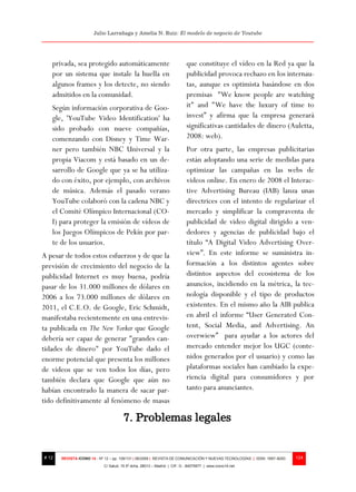 Julio Larrañaga y Amelia N. Ruiz: El modelo de negocio de Youtube




   privada, sea protegido automáticamente                                 que constituye el vídeo en la Red ya que la
   por un sistema que instale la huella en                                publicidad provoca rechazo en los internau-
   algunos frames y los detecte, no siendo                                tas, aunque es optimista basándose en dos
   admitidos en la comunidad.                                             premisas "We know people are watching
   Según información corporativa de Goo-                                  it" and "We have the luxury of time to
   gle, 'YouTube Video Identification' ha                                 invest” y afirma que la empresa generará
   sido probado con nueve compañías,                                      significativas cantidades de dinero (Auletta,
   comenzando con Disney y Time War-                                      2008: web).
   ner pero también NBC Universal y la                                    Por otra parte, las empresas publicitarias
   propia Viacom y está basado en un de-                                  están adoptando una serie de medidas para
   sarrollo de Google que ya se ha utiliza-                               optimizar las campañas en las webs de
   do con éxito, por ejemplo, con archivos                                videos online. En enero de 2008 el Interac-
   de música. Además el pasado verano                                     tive Advertising Bureau (IAB) lanza unas
   YouTube colaboró con la cadena NBC y                                   directrices con el intento de regularizar el
   el Comité Olímpico Internacional (CO-                                  mercado y simplificar la compraventa de
   I) para proteger la emisión de vídeos de                               publicidad de video digital dirigido a ven-
   los Juegos Olímpicos de Pekín por par-                                 dedores y agencias de publicidad bajo el
   te de los usuarios.                                                    título “A Digital Video Advertising Over-
A pesar de todos estos esfuerzos y de que la                              view”. En este informe se suministra in-
previsión de crecimiento del negocio de la                                formación a los distintos agentes sobre
publicidad Internet es muy buena, podría                                  distintos aspectos del ecosistema de los
pasar de los 31.000 millones de dólares en                                anuncios, incidiendo en la métrica, la tec-
2006 a los 73.000 millones de dólares en                                  nología disponible y el tipo de productos
2011, el C.E.O. de Google, Eric Schmidt,                                  existentes. En el mismo año la AIB publica
manifestaba recientemente en una entrevis-                                en abril el informe “User Generated Con-
ta publicada en The New Yorker que Google                                 tent, Social Media, and Advertising. An
debería ser capaz de generar "grandes can-                                overwiew” para ayudar a los actores del
tidades de dinero" por YouTube dado el                                    mercado entender mejor los UGC (conte-
enorme potencial que presenta los millones                                nidos generados por el usuario) y como las
de videos que se ven todos los días, pero                                 plataformas sociales han cambiado la expe-
también declara que Google que aún no                                     riencia digital para consumidores y por
habían encontrado la manera de sacar par-                                 tanto para anunciantes.
tido definitivamente al fenómeno de masas

                                       7. Problemas legales


# 12   REVISTA ICONO 14 - Nº 12 – pp. 109/131 | 06/2009 | REVISTA DE COMUNICACIÓN Y NUEVAS TECNOLOGÍAS | ISSN: 1697–8293   124
                            C/ Salud, 15 5º dcha. 28013 – Madrid | CIF: G - 84075977 | www.icono14.net
 