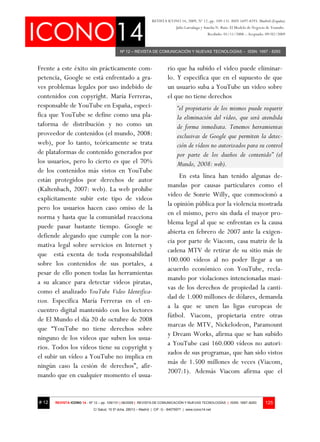 REVISTA ICONO 14, 2009, Nº 12, pp. 109-131. ISSN 1697-8293. Madrid (España)
                                                                                Julio Larrañaga y Amelia N. Ruiz: El Modelo de Negocio de Youtube.
                                                                                                    Recibido: 01/11/2008 – Aceptado: 09/02/2009



                                            Nº 12 – REVISTA DE COMUNICACIÓN Y NUEVAS TECNOLOGÍAS – ISSN: 1697 - 8293



Frente a este éxito sin prácticamente com-                                rio que ha subido el video puede eliminar-
petencia, Google se está enfrentado a gra-                                lo. Y especifica que en el supuesto de que
ves problemas legales por uso indebido de                                 un usuario suba a YouTube un video sobre
contenidos con copyright. María Ferreras,                                 el que no tiene derechos
responsable de YouTube en España, especi-                                       “el propietario de los mismos puede requerir
fica que YouTube se define como una pla-                                        la eliminación del vídeo, que será atendida
taforma de distribución y no como un                                            de forma inmediata. Tenemos herramientas
proveedor de contenidos (el mundo, 2008:                                        exclusivas de Google que permiten la detec-
web), por lo tanto, teóricamente se trata                                       ción de vídeos no autorizados para su control
de plataformas de contenido generados por                                       por parte de los dueños de contenido” (el
los usuarios, pero lo cierto es que el 70%                                      Mundo, 2008: web).
de los contenidos más vistos en YouTube
                                                                               En esta línea han tenido algunas de-
están protegidos por derechos de autor
                                                                          mandas por causas particulares como el
(Kaltenbach, 2007: web). La web prohíbe
                                                                          video de Sonrie Willy, que conmocionó a
explícitamente subir este tipo de videos
                                                                          la opinión pública por la violencia mostrada
pero los usuarios hacen caso omiso de la
                                                                          en el mismo, pero sin duda el mayor pro-
norma y hasta que la comunidad reacciona
                                                                          blema legal al que se enfrentan es la causa
puede pasar bastante tiempo. Google se
                                                                          abierta en febrero de 2007 ante la exigen-
defiende alegando que cumple con la nor-
                                                                          cia por parte de Viacom, casa matriz de la
mativa legal sobre servicios en Internet y
                                                                          cadena MTV de retirar de su sitio más de
que está exenta de toda responsabilidad
                                                                          100.000 vídeos al no poder llegar a un
sobre los contenidos de sus portales, a
                                                                          acuerdo económico con YouTube, recla-
pesar de ello ponen todas las herramientas
                                                                          mando por violaciones intencionadas masi-
a su alcance para detectar videos piratas,
                                                                          vas de los derechos de propiedad la canti-
como el analizado YouTube Video Identifica-
                                                                          dad de 1.000 millones de dólares, demanda
tion. Especifica María Ferreras en el en-
                                                                          a la que se unen las ligas europeas de
cuentro digital mantenido con los lectores
                                                                          fútbol. Viacom, propietaria entre otras
de El Mundo el día 20 de octubre de 2008
                                                                          marcas de MTV, Nickelodeon, Paramount
que “YouTube no tiene derechos sobre
                                                                          y Dream Works, afirma que se han subido
ninguno de los videos que suben los usua-
                                                                          a YouTube casi 160.000 vídeos no autori-
rios. Todos los vídeos tiene su copyright y
                                                                          zados de sus programas, que han sido vistos
el subir un vídeo a YouTube no implica en
                                                                          más de 1.500 millones de veces (Viacom,
ningún caso la cesión de derechos”, afir-
                                                                          2007:1). Además Viacom afirma que el
mando que en cualquier momento el usua-


# 12   REVISTA ICONO 14 - Nº 12 – pp. 109/131 | 06/2009 | REVISTA DE COMUNICACIÓN Y NUEVAS TECNOLOGÍAS | ISSN: 1697–8293              125
                            C/ Salud, 15 5º dcha. 28013 – Madrid | CIF: G - 84075977 | www.icono14.net
 