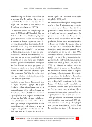 Julio Larrañaga y Amelia N. Ruiz: El modelo de negocio de Youtube




modelo de negocio de You Tube se basa en                                  forma rápida los contenidos inadecuados
la construcción de tráfico y la venta de                                  (YouTube, 2008: web).
publicidad de contenido sin licencia, es                                  La realidad es que la empresa Google tiene
ilegal y está en conflicto con las leyes de                               una larga lista de demandas por presuntas
derecho de autor (Viacom, 2007:1).                                        violaciones de los derechos de autor tanto
La respuesta judicial de Google llega en                                  por sus servicios de búsqueda como por las
mayo de 2008 ante el Tribunal de Distrito                                 actividades de las empresas del grupo. La
de Estados Unidos en Manhattan, alegando                                  primera demanda la puso la agencia de
que la demanda de Viacom pone en peligro                                  noticias France Press en marzo del año 2005,
la manera en la que cientos de miles de                                   por la distribución sin su permiso de textos
personas intercambian información legíti-                                 y fotos. En octubre del mismo año, la
mamente en la Red y que dicha empresa                                     AAP, que es la Federación de Editores
pretende que los proveedores de Internet                                  Norteamericanos inicio una demanda por la
se hagan responsables de lo que sus usua-                                 digitalización de libros. En el año 2006,
rios suben a Internet. Posteriormente Via-                                aumenta el número de demanda que recibe
com presenta una versión modificada de su                                 Google, en marzo los grandes diarios bel-
demanda, en la que decía que YouTube                                      gas publicados en francés la demandan por
permitía que se subieran vídeos protegidos                                utilizar sus textos y fotos y en junio del
por los derechos de autor propiedad de                                    2006, se produce un primer juicio en
Viacom, y explicó que había identificado                                  Bélgica dando la razón a los demandantes.
más de 150.000 vídeos de este tipo, y por                                 En junio inician acciones contra la empresa
ello afirma que YouTube ha hecho muy                                      periódicos y editores franceses. En el otoño
poco para eliminar esta infracción continúa                               de ese mismo año YouTube es demandada
a los derechos de Viacom.                                                 por distintas federaciones de todo el mun-
La réplica es que Google dice cumplir con                                 do: la Liga NBA americana, la Premier
el Digital Millenium Copyright Act y que                                  League del Reino Unido, sociedades de
YouTube realiza más esfuerzos que otras                                   autores de distintos países y varias cadenas
comunidades de vídeos en la defensa de los                                de Viacom, como consecuencia de ello, la
derechos de autor. Chad Hurley, fundador                                  empresa tiene que retirar videos del portal.
y jefe ejecutivo de la empresa afirma que es                              A principios del 2007 Viacom pide a You-
irónico que YouTube esté más vigilada que                                 Tube que elimine las emisiones piratas de
otras plataformas de vídeos online. Tam-                                  sus contenidos, y en marzo del 2007 Via-
bién especifica que siempre el líder de una                               com demanda a YouTube y a Google por
industria produce más titulares, y que la                                 una violación intencionada y masiva de de
empresa ha aprendido mucho en los últi-                                   los derechos de autor y les reclama en
mos tres años en el tema de retirar de


# 12   REVISTA ICONO 14 - Nº 12 – pp. 109/131 | 06/2009 | REVISTA DE COMUNICACIÓN Y NUEVAS TECNOLOGÍAS | ISSN: 1697–8293   126
                            C/ Salud, 15 5º dcha. 28013 – Madrid | CIF: G - 84075977 | www.icono14.net
 