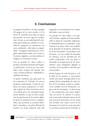 Julio Larrañaga y Amelia N. Ruiz: El modelo de negocio de Youtube




                                              9. Conclusiones
- La empresa YouTube es un claro ejemplo                                      amparado en el anonimato de la comuni-
  del apogeo de las redes sociales y de la                                    dad online y una red social.
  Web 2.0. YouTube tiene éxito en cuanto                                - Los portales de video online, y en espe-
  que permite un nuevo tipo de socializa-                                 cial YouTube, amplían de forma conside-
  ción. Se hace un uso individual del orde-                               rable la oferta de contenidos audiovisua-
  nador para finalmente satisfacer la nece-                               les disponibles para el consumidor. Lógi-
  sidad de compartir, de comunicarse con                                  camente esta mayor oferta está cambian-
  otros cambiando -y ahí radica su origina-                               do la demanda de productos audiovisua-
  lidad- el lenguaje tradicional por el len-                              les de los internautas. Los productos más
  guaje audiovisual mucho más cercano a                                   afectados, con este cambio de las pautas
  los nativos digitales, con intercambios de                              de consumo, son los ofertados por los
  imágenes y comentarios escritos.                                        medios tradicionales. Por otra parte es
- Con los portales de videos online se                                    destacable la incorporación de los deno-
  produce una democratización del lengua-                                 minados como inmigrantes digitales al
  je audiovisual y el acceso no a los conte-                              consumo de los productos ofrecidos por
  nidos como receptor del mensaje sino                                    estos portales.
  como creador-productor, distribuidor y                                - Desde el punto de vista del género y de
  exhibidor del mismo.                                                    la edad de los usuarios, se está produ-
- Se puede considerar que gran parte de                                   ciendo una mayor homogeneidad en los
  los contenidos de YouTube son nuevos                                    usuarios de las comunidades de video on-
  productos audiovisuales. El tipo de pro-                                line. Por el contrario, cuando se conside-
  ducto con mayor aceptación es el video-                                 ra las variables nivel de formación e in-
  clip, seguido de videos domésticos de di-                               gresos de los internautas, se observa que
  versa índole pero con contenidos básica-                                se está produciendo una mayor disper-
  mente absurdos, lo que nos lleva a plan-                                sión, los niveles de usuarios se concen-
  tear las preferencias de los nativos digita-                            tran en unos determinados tramos, los de
  les hacia los productos breves, fragmen-                                mayor nivel de formación y los de rentas
  tados, que permitan un consumo indivi-                                  más elevadas. Este mayor acceso de los
  dual e inmediato, con plena libertad de                                 internautas de niveles de renta más altos
  horarios, de moda temporal, todo ello                                   es una buena noticia para la YouTube ya



# 12   REVISTA ICONO 14 - Nº 12 – pp. 109/131 | 06/2009 | REVISTA DE COMUNICACIÓN Y NUEVAS TECNOLOGÍAS | ISSN: 1697–8293   128
                            C/ Salud, 15 5º dcha. 28013 – Madrid | CIF: G - 84075977 | www.icono14.net
 