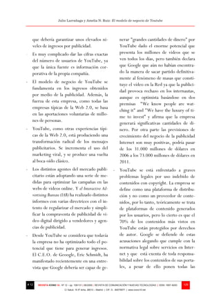 Julio Larrañaga y Amelia N. Ruiz: El modelo de negocio de Youtube




   que debería garantizar unos elevados ni-                                   nerar "grandes cantidades de dinero" por
   veles de ingresos por publicidad.                                          YouTube dado el enorme potencial que
- Es muy complicado dar las cifras exactas                                    presenta los millones de videos que se
  del número de usuarios de YouTube, ya                                       ven todos los días, pero también declara
  que la única fuente es información cor-                                     que Google que aún no habían encontra-
  porativa de la propia compañía.                                             do la manera de sacar partido definitiva-
                                                                              mente al fenómeno de masas que consti-
- El modelo de negocio de YouTube se
                                                                              tuye el vídeo en la Red ya que la publici-
  fundamenta en los ingresos obtenidos
                                                                              dad provoca rechazo en los internautas,
  por medio de la publicidad. Además, la
                                                                              aunque es optimista basándose en dos
  fuerza de esta empresa, como todas las
                                                                              premisas "We know people are wat-
  empresas típicas de la Web 2.0, se basa
                                                                              ching it" and "We have the luxury of ti-
  en las aportaciones voluntarias de millo-
                                                                              me to invest” y afirma que la empresa
  nes de personas.
                                                                              generará significativas cantidades de di-
- YouTube, como otras experiencias típi-                                      nero. Por otra parte las previsiones de
  cas de la Web 2.0, está produciendo una                                     crecimiento del negocio de la publicidad
  transformación radical de los mensajes                                      Internet son muy positivas, podría pasar
  publicitarios. Se incrementa el uso del                                     de los 31.000 millones de dólares en
  marketing viral, y se produce una vuelta                                    2006 a los 73.000 millones de dólares en
  al boca-oído clásico.                                                       2011.
- Los distintos agentes del mercado publi-                              - YouTube se está enfrentado a graves
  citario están adoptando una serie de me-                                problemas legales por uso indebido de
  didas para optimizar las campañas en las                                contenidos con copyright. La empresa se
  webs de videos online. Y el Interactive Ad-                             define como una plataforma de distribu-
  vertising Bureau (IAB) ha realizado distintos                           ción y no como un proveedor de conte-
  informes con varias directrices con el in-                              nidos, por lo tanto, teóricamente se trata
  tento de regularizar el mercado y simpli-                               de plataformas de contenido generados
  ficar la compraventa de publicidad de vi-                               por los usuarios, pero lo cierto es que el
  deo digital dirigido a vendedores y agen-                               70% de los contenidos más vistos en
  cias de publicidad.                                                     YouTube están protegidos por derechos
- Desde YouTube se considera que todavía                                  de autor. Google se defiende de estas
  la empresa no ha optimizado todo el po-                                 acusaciones alegando que cumple con la
  tencial que tiene para generar ingresos.                                normativa legal sobre servicios en Inter-
  El C.E.O. de Geoogle, Eric Schmidt, ha                                  net y que está exenta de toda responsa-
  manifestado recientemente en una entre-                                 bilidad sobre los contenidos de sus porta-
  vista que Google debería ser capaz de ge-                               les, a pesar de ello ponen todas las


# 12   REVISTA ICONO 14 - Nº 12 – pp. 109/131 | 06/2009 | REVISTA DE COMUNICACIÓN Y NUEVAS TECNOLOGÍAS | ISSN: 1697–8293   129
                            C/ Salud, 15 5º dcha. 28013 – Madrid | CIF: G - 84075977 | www.icono14.net
 