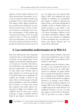 Julio Larrañaga y Amelia N. Ruiz: El modelo de negocio de Youtube




adicción a la Red. Según el Informe de la                                 mes. En España esta cifra aumenta hasta
EIAA anteriormente mencionado, un ter-                                    llegar al 80%. Está surgiendo una nueva
cio de los usuarios de Internet declaran que                              tipología de individuos, los denominados
no podrían vivir sin e-mail, mientras que el                              geek, aunque en España la expresión mas
96% admite realizar alguna actividad me-                                  usual es freak, es un término intraducible al
nos a menudo como resultado de su uso de                                  castellano nacido en Estados Unidos con
la Red. Casi dos tercios, el 63%, se infor-                               sentido peyorativo y que define a “una
ma en Internet en detrimento de los me-                                   abigarrada multitud de locos por la ciencia
dios convencionales; el 40% admiten que                                   o las nuevas tecnologías, solitarios en red
ven menos la televisión, el 22% no escucha                                con sentido reivindicativo” (Massot, 2008:
mucho la radio y el 28% leen periódicos                                   web). Pero esta caricatura de inadaptado
menos frecuentemente. Por otra parte, el                                  en Red corresponde más a un tópico per-
65% de los usuarios de Internet acceden a                                 sonaje como Enjunto Mojamuto que a la
portales de información al menos una vez al                               mayoría de las cibernautas.


       2. Los contenidos audiovisuales en la Web 2.0
Una de las informaciones más compartidas                                  videos tienen muchos visitantes, todas estas
en Internet junto con las fotografías gracias                             razones mencionadas llevan a que es mucho
a FaceBook o al más español Tuenti, son las                               más sencillo colgar estos productos audio-
imágenes en movimiento, habiéndose pues-                                  visuales en sitios online.
to de moda usar el término video frente a                                 Pero también el éxito de YouTube se debe,
otras definiciones más profesionales como                                 sin duda, a una necesidad del usuario de
proyectos audiovisuales. Así, comunidades                                 Internet de contar cosas, de recibir infor-
de video online como YouTube están en                                     mación, de compartir. Su propio nombre
plena expansión. Los motivos por los que                                  tiene ya mucho de declaración de intencio-
el internauta utiliza estas comunidades son                               nes: comunidad como “cualidad de común,
variados; por ejemplo, el hecho de que                                    que, no siendo privativamente de ninguno,
alojar videos en nuestra propia web puede                                 pertenece o se extiende a varios” (Diccio-
generar problemas, o bien, la necesidad de                                nario de la Real Academia Española de la
que el servidor o el servicio que usemos                                  Lengua, 2008: web). El nativo o inmigran-
para compartir video online soporte strea-                                te digital opta por un medio diferente a la
ming para no obligar a los visitantes a des-                              tradicional televisión o al cine, de modo
cargárselo antes de verlo o que se quiere                                 que tenga un control sobre la “programa-
evitar que se colapse el limitado ancho de                                ción”, lo que desea ver, cómo y cuándo,
banda de que dispone el internauta si sus

# 12   REVISTA ICONO 14 - Nº 12 – pp. 109/131 | 06/2009 | REVISTA DE COMUNICACIÓN Y NUEVAS TECNOLOGÍAS | ISSN: 1697–8293   112
                            C/ Salud, 15 5º dcha. 28013 – Madrid | CIF: G - 84075977 | www.icono14.net
 