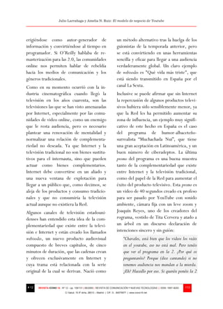Julio Larrañaga y Amelia N. Ruiz: El modelo de negocio de Youtube




erigiéndose como autor-generador de                                       un método alternativo tras la huelga de los
información y convirtiéndose al tiempo en                                 guionistas de la temporada anterior, pero
programador. Si O’Reilly hablaba de re-                                   se está convirtiendo en unas herramientas
masterización para las 2.0, las comunidades                               sencilla y eficaz para llegar a una audiencia
online nos permiten hablar de rebeldía                                    verdaderamente global. Un claro ejemplo
hacia los medios de comunicación y los                                    de webisodes es "Qué vida más triste", que
géneros tradicionales.                                                    está siendo transmitido en España por el
Como en su momento ocurrió con la in-                                     canal La Sexta.
dustria cinematográfica cuando llegó la                                   Inclusive se puede afirmar que sin Internet
televisión en los años cuarenta, son las                                  la repercusión de algunos productos televi-
televisiones las que se han visto amenazadas                              sivos hubiera sido sensiblemente menor, ya
por Internet, especialmente por las comu-                                 que la Red les ha permitido aumentar su
nidades de video online, como un enemigo                                  zona de influencia, un ejemplo muy signifi-
que le resta audiencia, pero es necesario                                 cativo de este hecho en España es el caso
plantear una renovación de mentalidad y                                   del programa de humor-albaceteño-
normalizar una relación de complementa-                                   surrealista “Muchachada Nui”, que tiene
riedad no deseada. Ya que Internet y la                                   una gran aceptación en Latinoamérica, y un
televisión tradicional no son bienes sustitu-                             buen número de ciberadeptos. La última
tivos para el internauta, sino que pueden                                 promo del programa es una buena muestra
actuar como bienes complementarios.                                       tanto de la complementariedad que existe
Internet debe convertirse en un aliado y                                  entre Internet y la televisión tradicional,
una nueva ventana de explotación para                                     como del papel de la Red para aumentar el
llegar a un público que, como decimos, se                                 éxito del producto televisivo. Esta promo es
aleja de los productos y consumo tradicio-                                un video de 40 segundos creado ex profeso
nales y que no consumiría la televisión                                   para ser pasado por YouTube con sonido
actual aunque no existiera la Red.                                        ambiente, cámara fija con un leve zoom y
Algunos canales de televisión estadouni-                                  Joaquín Reyes, uno de los creadores del
denses han entendido esta idea de la com-                                 rograma, vestido de Tita Cervera y atado a
plementariedad que existe entre la televi-                                un árbol en un discurso declaración de
sión e Internet y están creado los llamados                               intenciones sincero y sin guión:
webisodes, un nuevo producto audiovisual                                        “Chavales, está bien que los videos los veáis
compuesto de breves capítulos, de cinco                                         en el youtube, eso no está mal. Pero tenéis
minutos de duración, que las cadenas crean                                      que ver el programa en la 2. ¿Por qué os
y ofrecen exclusivamente en Internet y                                          preguntaréis? Porque (dice cantando) si no
cuya trama está relacionada con la serie                                        tenemos audiencia nos mandan a la mierda.
original de la cual se derivan. Nació como                                      ¡Eh? Hacedlo por eso. Si queréis ponéis la 2


# 12   REVISTA ICONO 14 - Nº 12 – pp. 109/131 | 06/2009 | REVISTA DE COMUNICACIÓN Y NUEVAS TECNOLOGÍAS | ISSN: 1697–8293   113
                            C/ Salud, 15 5º dcha. 28013 – Madrid | CIF: G - 84075977 | www.icono14.net
 