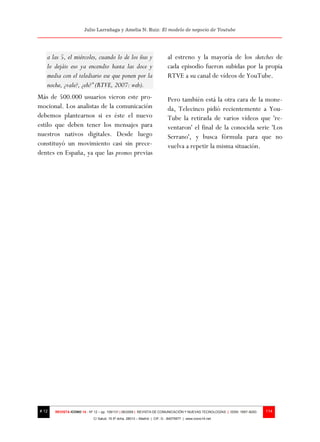 Julio Larrañaga y Amelia N. Ruiz: El modelo de negocio de Youtube




   a las 5, el miércoles, cuando lo de los ñus y                          al estreno y la mayoría de los sketches de
   lo dejáis eso ya encendio hasta las doce y                             cada episodio fueron subidas por la propia
   media con el telediario ese que ponen por la                           RTVE a su canal de vídeos de YouTube.
   noche, ¿vale?, ¿eh?” (RTVE, 2007: web).
Más de 500.000 usuarios vieron este pro-                                  Pero también está la otra cara de la mone-
mocional. Los analistas de la comunicación                                da, Telecinco pidió recientemente a You-
debemos plantearnos si es éste el nuevo                                   Tube la retirada de varios vídeos que 're-
estilo que deben tener los mensajes para                                  ventaron' el final de la conocida serie 'Los
nuestros nativos digitales. Desde luego                                   Serrano', y busca fórmula para que no
constituyó un movimiento casi sin prece-                                  vuelva a repetir la misma situación.
dentes en España, ya que las promos previas




# 12   REVISTA ICONO 14 - Nº 12 – pp. 109/131 | 06/2009 | REVISTA DE COMUNICACIÓN Y NUEVAS TECNOLOGÍAS | ISSN: 1697–8293   114
                            C/ Salud, 15 5º dcha. 28013 – Madrid | CIF: G - 84075977 | www.icono14.net
 