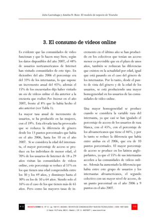 Julio Larrañaga y Amelia N. Ruiz: El modelo de negocio de Youtube




                        3. El consumo de videos online
Es evidente que las comunidades de video                                  cremento en el último año se han produci-
funcionan y que lo hacen muy bien; según                                  do en los colectivos que tenían un acceso
los datos disponibles del año 2007, el 48%                                menor es previsible que en el plazo de unos
de usuarios norteamericanos de Internet                                   años, también se reduzcan las diferencias
han visitado comunidades de este tipo. En                                 que existen en la actualidad por edad, igual
diciembre del año 2006 el porcentaje era                                  que está pasando en el caso del género de
del 33% de los internautas, lo que supone                                 los internautas. Por lo tanto, desde el pun-
un incremento anual del 45%; además el                                    to de vista del género y de la edad de los
15% de los encuestados dijo haber visitado                                usuarios, se está produciendo una mayor
un site de videos online el día anterior a la                             homogeneidad en los usuarios de las comu-
encuesta que realizo Pew Internet en el año                               nidades de video online.
2007, frente al 8% que lo había hecho el
año anterior (ver Tabla 1).                                               Una mayor homogeneidad se produce
La mayor tasa anual de incremento de                                      cuando se considera la variable raza del
usuarios, se ha producido en las mujeres,                                 internauta, ya que casi se han igualado el
con el 59%. Esta elevada tasa ha provocado                                porcentaje de acceso de los usuarios de raza
que se reduzca la diferencia de género                                    blanca, con el 45%, con el porcentaje de
desde los 13 puntos porcentuales que había                                los afroamericanos que tiene el 46%, y por
en el año 2006, hasta los 10 en el año                                    lo tanto se reduce la diferencia que había
2007. Si se considera la edad del internau-                               entre ambas en el 2006, que era de 10
ta, el mayor porcentaje de acceso se pro-                                 puntos porcentuales. El mayor porcentaje
duce en los individuos de menor edad, el                                  de acceso se produce en los latinos anglo-
70% de los usuarios de Internet de 18 a 29                                parlantes, ya que el 55% de sus internautas
años visitan las comunidades de videos                                    acceden a las comunidades de videos onli-
online, este porcentaje se reduce al 51% en                               ne. Además ha aumentado la diferencia que
los que tienen una edad comprendida entre                                 había entre este grupo de usuarios y los
los 30 y los 49 años, y disminuye hasta el                                internautas afroamericanos, el segundo
30% en los de 50 a 64 años. Siendo solo el                                colectivo con un mayor nivel de acceso, de
16% en el caso de los que tienen más de 65                                un punto porcentual en el año 2006 a 9
años. Pero como las mayores tasas de in-                                  puntos en el año 2007.



# 12   REVISTA ICONO 14 - Nº 12 – pp. 109/131 | 06/2009 | REVISTA DE COMUNICACIÓN Y NUEVAS TECNOLOGÍAS | ISSN: 1697–8293   115
                            C/ Salud, 15 5º dcha. 28013 – Madrid | CIF: G - 84075977 | www.icono14.net
 