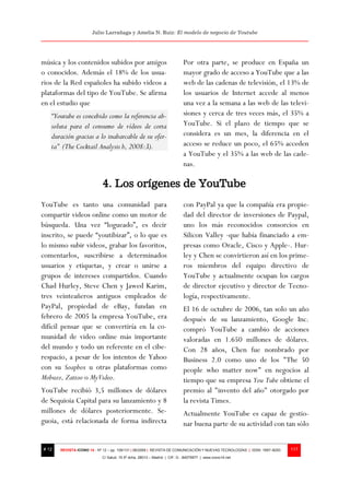 Julio Larrañaga y Amelia N. Ruiz: El modelo de negocio de Youtube




música y los contenidos subidos por amigos                                Por otra parte, se produce en España un
o conocidos. Además el 18% de los usua-                                   mayor grado de acceso a YouTube que a las
rios de la Red españoles ha subido videos a                               web de las cadenas de televisión, el 13% de
plataformas del tipo de YouTube. Se afirma                                los usuarios de Internet accede al menos
en el estudio que                                                         una vez a la semana a las web de las televi-
   “Youtube es concebido como la referencia ab-                           siones y cerca de tres veces más, el 35% a
   soluta para el consumo de vídeos de corta                              YouTube. Si el plazo de tiempo que se
   duración gracias a lo inabarcable de su ofer-                          considera es un mes, la diferencia en el
   ta” (The Cocktail Analysis b, 2008:3).                                 acceso se reduce un poco, el 65% acceden
                                                                          a YouTube y el 35% a las web de las cade-
                                                                          nas.

                            4. Los orígenes de YouTube
YouTube es tanto una comunidad para                                       con PayPal ya que la compañía era propie-
compartir videos online como un motor de                                  dad del director de inversiones de Paypal,
búsqueda. Una vez “logueado”, es decir                                    uno los más reconocidos consorcios en
inscrito, se puede “youtibizar”, o lo que es                              Silicon Valley -que había financiado a em-
lo mismo subir videos, grabar los favoritos,                              presas como Oracle, Cisco y Apple-. Hur-
comentarlos, suscribirse a determinados                                   ley y Chen se convirtieron así en los prime-
usuarios y etiquetas, y crear o unirse a                                  ros miembros del equipo directivo de
grupos de intereses compartidos. Cuando                                   YouTube y actualmente ocupan los cargos
Chad Hurley, Steve Chen y Jawed Karim,                                    de director ejecutivo y director de Tecno-
tres veinteañeros antiguos empleados de                                   logía, respectivamente.
PayPal, propiedad de eBay, fundan en                                      El 16 de octubre de 2006, tan solo un año
febrero de 2005 la empresa YouTube, era                                   después de su lanzamiento, Google Inc.
difícil pensar que se convertiría en la co-                               compró YouTube a cambio de acciones
munidad de video online más importante                                    valoradas en 1.650 millones de dólares.
del mundo y todo un referente en el cibe-                                 Con 28 años, Chen fue nombrado por
respacio, a pesar de los intentos de Yahoo                                Business 2.0 como uno de los "The 50
con su Soapbox u otras plataformas como                                   people who matter now" en negocios al
Mobuzz, Zattoo o MyVideo.                                                 tiempo que su empresa You Tube obtiene el
YouTube recibió 3,5 millones de dólares                                   premio al "invento del año" otorgado por
de Sequioia Capital para su lanzamiento y 8                               la revista Times.
millones de dólares posteriormente. Se-                                   Actualmente YouTube es capaz de gestio-
guoia, está relacionada de forma indirecta                                nar buena parte de su actividad con tan sólo


# 12   REVISTA ICONO 14 - Nº 12 – pp. 109/131 | 06/2009 | REVISTA DE COMUNICACIÓN Y NUEVAS TECNOLOGÍAS | ISSN: 1697–8293   117
                            C/ Salud, 15 5º dcha. 28013 – Madrid | CIF: G - 84075977 | www.icono14.net
 
