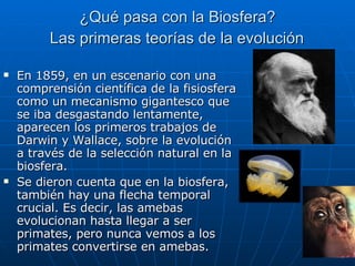 ¿Qué pasa con la Biosfera?  Las primeras teorías de la evolución   En 1859, en un escenario con una comprensión científica de la fisiosfera como un mecanismo gigantesco que se iba desgastando lentamente, aparecen los primeros trabajos de Darwin y Wallace, sobre la evolución a través de la selección natural en la biosfera. Se dieron cuenta que en la biosfera, también hay una flecha temporal crucial. Es decir, las amebas evolucionan hasta llegar a ser primates, pero nunca vemos a los primates convertirse en amebas.  