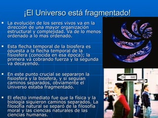 ¡El Universo está fragmentado! La evolución de los seres vivos va en la dirección de una mayor organización estructural y complejidad. Va de lo menos ordenado a lo mas ordenado. Esta flecha temporal de la biosfera es opuesta a la flecha temporal de la fisiosfera (conocida en esa época); la primera va cobrando fuerza y la segunda va decayendo. En este punto crucial se separaron la fisiosfera y la biosfera,  y si seguían caminos separados, obviamente el Universo estaba fragmentado. El efecto inmediato fue que la física y la biología siguieron caminos separados. La filosofía natural se separó de la filosofía moral y las ciencias naturales de las ciencias humanas.   