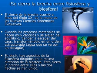 ¡Se cierra la brecha entre fisiosfera y biosfera!  El cierre de la brecha ocurrió a fines del Siglo XX, de la mano de las Nuevas Ciencias Sistémicas Evolutivas. Cuando los procesos materiales se hacen muy caóticos y se alejan del equilibrio, tienden a escapar del caos, transformándolo en un orden estructurado (agua que se va por un desagüe) Es decir, hay aspectos de la fisiosfera dirigidos en la misma dirección de la biosfera. Esto cierra la brecha entre ellas y las dos flechas se han unido. 