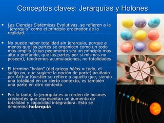 Conceptos claves: Jerarquías y Holones Las Ciencias Sistémicas Evolutivas, se refieren a la “jerarquía” como el principio ordenador de la realidad. No puede haber totalidad sin jerarquía, porque a menos que las partes se organicen como un todo más amplio (cuyo pegamento sea un principio mas alto o profundo, que las partes por sí mismas no poseen), tendremos acumulaciones, no totalidades El termino “holon” (del griego  hólos  = todo, el sufijo  on , que sugiere la noción de parte) acuñado por Arthur Koestler se refiere a aquello que, siendo una totalidad en un cierto contexto, es también una parte en otro contexto. Por lo tanto, la jerarquía es un orden de holones crecientes que representan un aumento de totalidad y capacidad integradora. Esto se denomina  holarquía 
