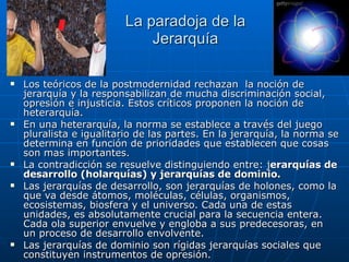 La paradoja de la Jerarquía Los teóricos de la postmodernidad rechazan  la noción de jerarquía y la responsabilizan de mucha discriminación social, opresión e injusticia. Estos críticos proponen la noción de heterarquía. En una heterarquía, la norma se establece a través del juego pluralista e igualitario de las partes. En la jerarquía, la norma se determina en función de prioridades que establecen que cosas son mas importantes.  La contradicción se resuelve distinguiendo entre: j erarquías de desarrollo (holarquías) y jerarquías de   dominio. Las jerarquías de desarrollo, son jerarquías de holones, como la que va desde átomos, moléculas, células, organismos, ecosistemas, biosfera y el universo. Cada una de estas unidades, es absolutamente crucial para la secuencia entera.  Cada ola superior envuelve y engloba a sus predecesoras, en un proceso de desarrollo envolvente.  Las jerarquías de dominio son rígidas jerarquías sociales que constituyen instrumentos de opresión. 