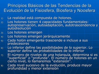 Principios Básicos de las Tendencias de la Evolución de la Fisiosfera, Biosfera y Noosfera La realidad está compuesta de holones. Los holones tienen 4 capacidades fundamentales: autopreservación, autoadaptación, autotrascendencia y autodisolución Los holones emergen Los holones emergen jerárquicamente Cada holón emergente trasciende e incluye a sus predecesores Lo inferior define las posibilidades de lo superior. Lo superior define las probabilidades de lo inferior El número de niveles de una holarquía, determina si es “superficial” o “profunda”. El número de holones en un cierto nivel, lo llamaremos “extensión”. Cada nivel sucesivo de la evolución, produce mayor profundidad y menor extensión  