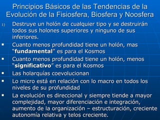 Principios Básicos de las Tendencias de la Evolución de la Fisiosfera, Biosfera y Noosfera Destruye un holón de cualquier tipo y se destruirán todos sus holones superiores y ninguno de sus inferiores. Cuanto menos profundidad tiene un holón, mas “ fundamental ” es para el Kosmos Cuanto menos profundidad tiene un holón, menos “ significativo ” es para el Kosmos Las holarquías coevolucionan Lo micro está en relación con lo macro en todos los niveles de su profundidad La evolución es direccional y siempre tiende a mayor complejidad, mayor diferenciación e integración, aumento de la organización – estructuración, creciente autonomía relativa y telos creciente. 