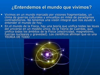 ¿Entendemos el mundo que vivimos? Vivimos en un mundo marcado por visiones fragmentadas, un clima de guerras culturales y envueltos en miles de paradigmas contradictorios. No tenemos una visión integral que nos ayude a entender el mundo de hoy. En el mundo de la Física, hay una teoría que unifica todas las leyes del universo en un modelo único. Es la Teoría de Cuerdas, que unifica todos los ámbitos de la Física (electricidad, magnetismo, fuerzas nucleares y gravedad). Los científicos afirman que es una TEORIA DE TODO 