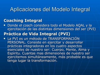 Aplicaciones del Modelo Integral Coaching Integral Donde el coach considera todo el Modelo AQAL y la ejercitación de las distintas dimensiones del ser (PVI) Práctica de Vida Integral (PVI) La PVI es un método de TRAN S FORMACI Ó N PERSONAL. Consiste en ejercitar y desarrollar prácticas integradoras en los cuatro aspectos esenciales de nuestro ser: Cuerpo, Mente, Alma y Espíritu. Cuantas mas dimensiones de nuestro ser ejercitemos simultáneamente, más probable es que tenga lugar la transformación.  